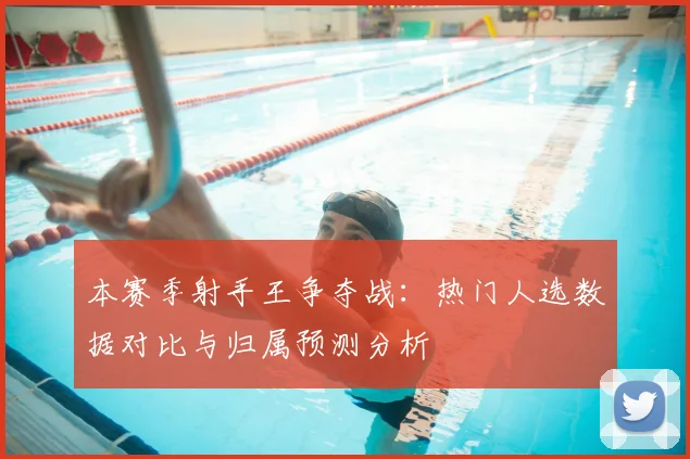本赛季射手王争夺战：热门人选数据对比与归属预测分析