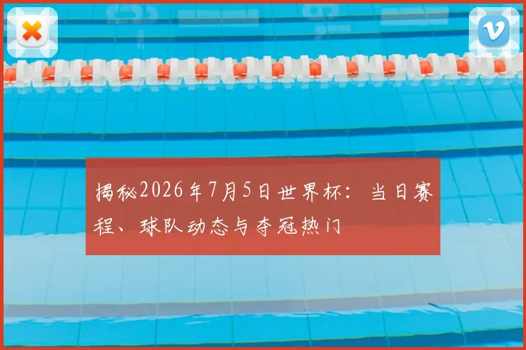 揭秘2026年7月5日世界杯：当日赛程、球队动态与夺冠热门