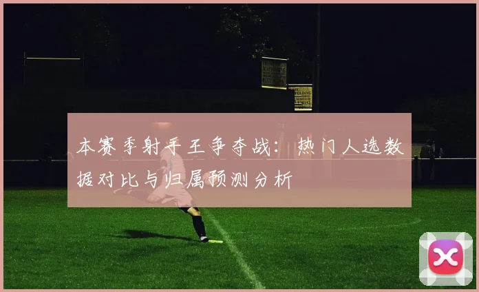 本赛季射手王争夺战：热门人选数据对比与归属预测分析