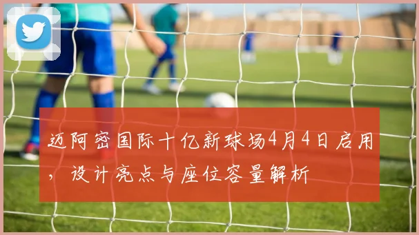 迈阿密国际十亿新球场4月4日启用,设计亮点与座位容量解析