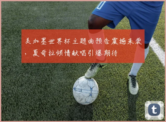 美加墨世界杯主题曲预告震撼来袭，夏奇拉倾情献唱引爆期待