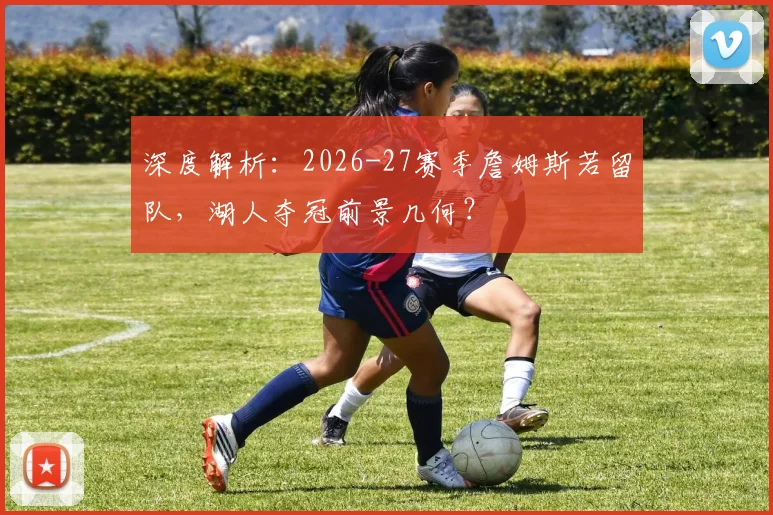 深度解析：2026-27赛季詹姆斯若留队，湖人夺冠前景几何？