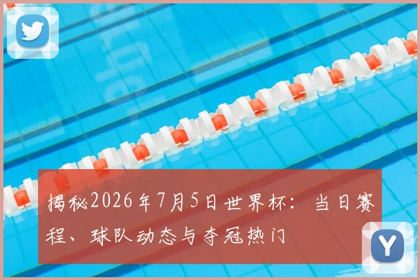 揭秘2026年7月5日世界杯：当日赛程、球队动态与夺冠热门